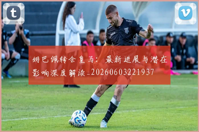 姆巴佩转会皇马:最新进展与潜在影响深度解读_20260603221937