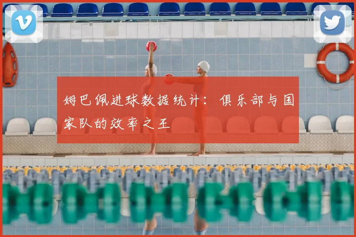 姆巴佩进球数据统计:俱乐部与国家队的效率之王