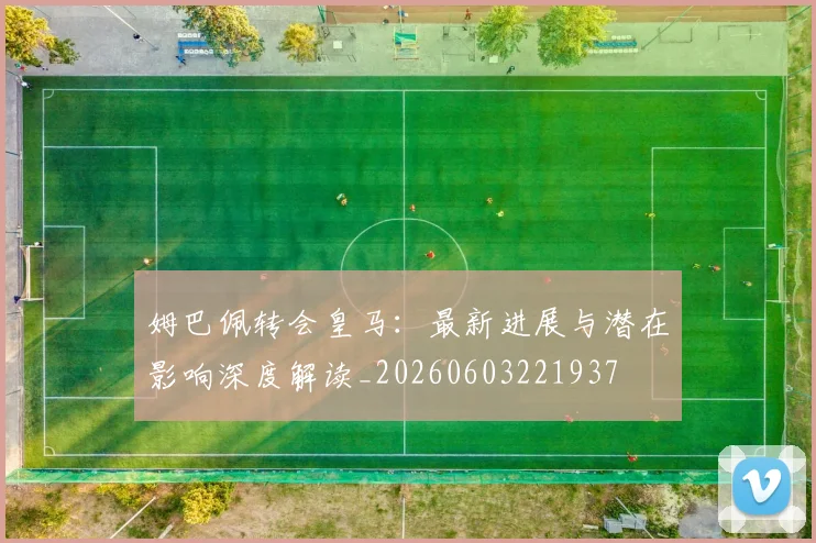 姆巴佩转会皇马:最新进展与潜在影响深度解读_20260603221937