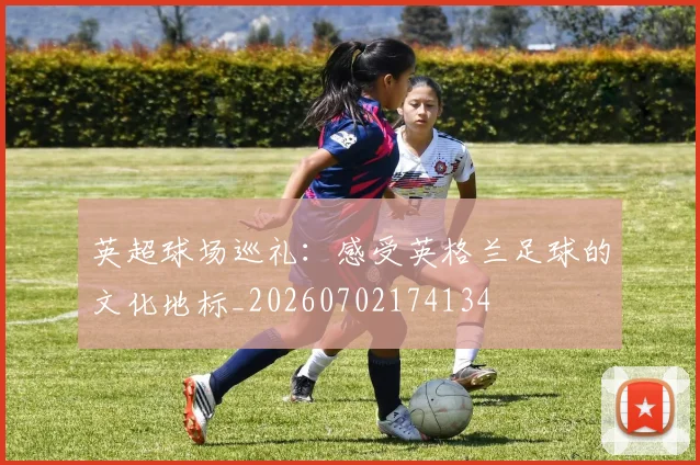 英超球场巡礼：感受英格兰足球的文化地标_20260702174134