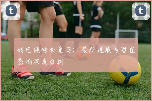 姆巴佩转会皇马:最新进展与潜在影响深度分析