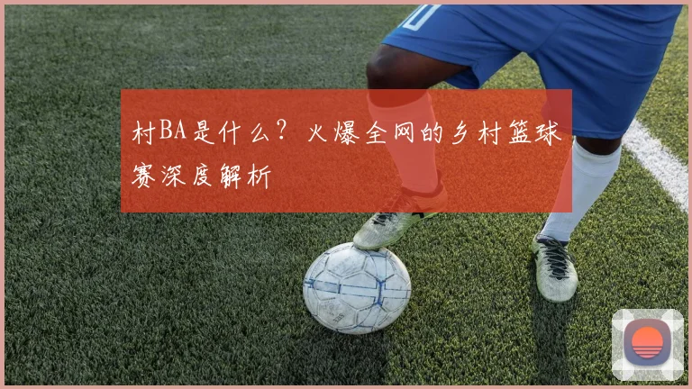 村BA是什么?火爆全网的乡村篮球赛深度解析