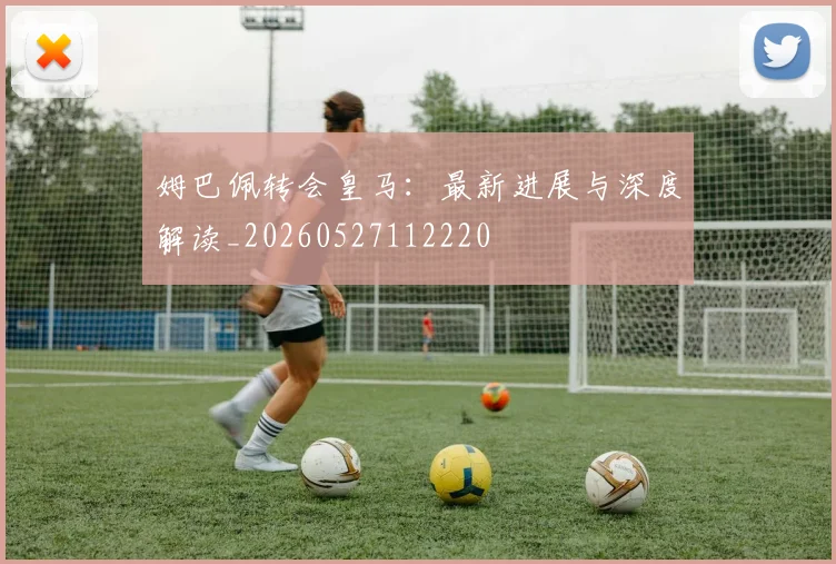 姆巴佩转会皇马：最新进展与深度解读_20260527112220