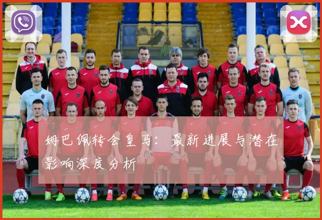 姆巴佩转会皇马：最新进展与潜在影响深度分析