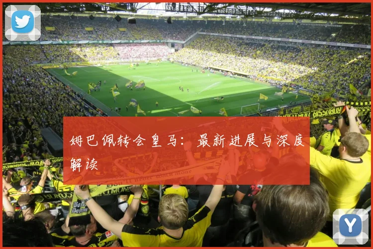 姆巴佩转会皇马：最新进展与深度解读
