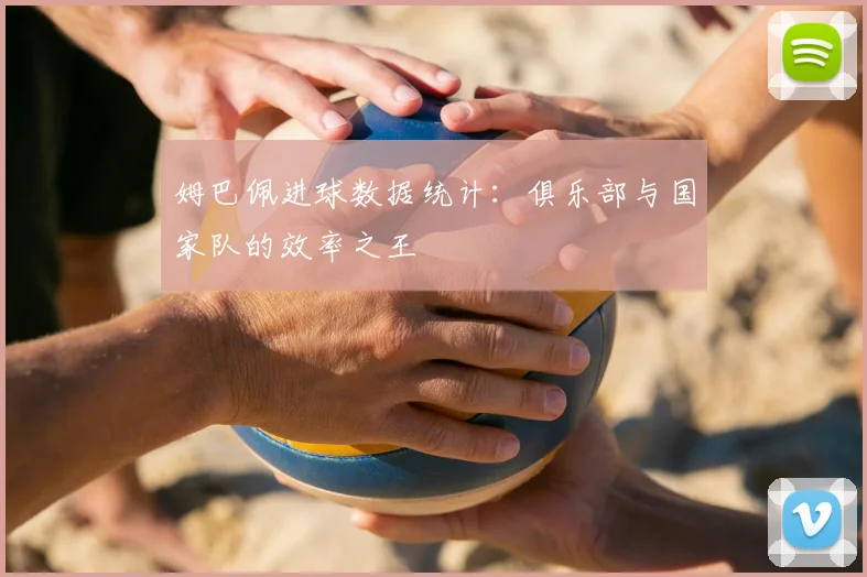 姆巴佩进球数据统计：俱乐部与国家队的效率之王